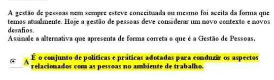 A gestão de pessoas nem sempre esteve conceituada ou mesmo foi aceita da forma que
temos atualmente. Hoje a gestão de pessoas deve considerar um novo contexto e novos
desafios.
Assinale a alternativa que apresenta de forma correta o que é a Gestão de Pessoas.
square 
relacionados com as pessoas no ambiente de trabalho.
E o conjunto de politicas e práticas adotadas para condurir os aspectos