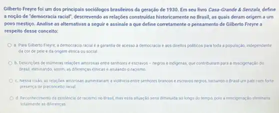 Gilberto Freyre foi um dos principais sociólogos brasileiros da geração de 1930 Em seu livro Casa -Grande & Senzala, define
a noção de "democracia racial", descrevendo as relações construidas historicamente no Brasil as quais deram origem a um
povo mestiço. Analise as alternativas a seguir e assinale a que define corretamente o pensamento de Gilberto Freyre a
respeito desse conceito:
a. Para Gilberto Freyre a democracia racial a garantia de acesso a democracia e aos direitos politicos para toda a população, independente
da cor de pele e da origem étnica ou social
b. Descriçoes de inúmeras relaçbes amorosas entre senhores ee escravos - negros e indigenas, que contribuiram para a miscigenação do
Brasil, eliminando, assim, as diferenças étnicas e anulando o racismo
c. Nessa visǎo, as relaçbes amorosas aumentariam a violência entre senhores brancos e escravos negros, tornando o Brasil um pais com forte
presença de preconceito racial
d. Reconhecimento da existéncia de racismo no Brasil mas essa situação seria diminuida ao longo do tempo, pois a miscigenação eliminaria
totalmente as diferenças