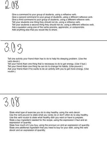 Give a command to your group of students using a reflexive verb.
Give a second command to your group of students, using a different reflexive verb.
Give a third command to your group of students, using a different reflexive verb.
Tell your students one thing they should not do, using a reflexive verb.
Tell your students a second thing they should not do, using a different reflexive verb.
Ask a question using one of the verbs prendre, apprendre, or comprendre.
Add anything else that you would like to share.
Tell one activity your friend Alain has to do to help his sleeping problem. (Use the
verb devoir.)
Tell your friend Alain one thing that is necessary to do to get energy. (Use il faut.)
Tell your friend Alain one thing he can do to change his habits. (Use pouvoir.)
Ask your friend Alain if he wants to do an activity with you to get more energy. (Use
vouloir.)
State what type of exercise you do to stay healthy, using the verb devoir.
Use the verb pouvoir to state what you rarely do or don't often do to stay healthy.
Use the verb vouloir to state what healthy dish you want or have to prepare.
State a key ingredient needed for the recipe.using the expression il faut and an
expression of quantity.
State how much of it you buy, using the pronoun en and an expression of quantity.
State one additional ingredient that you need to buy for your dish, using the verb
devoir and an expression of quantity.