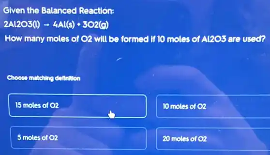 Given the Balanced Reaction:
2Al2O3(l)arrow 4Al(s)+3O2(g)
How many moles of O2 will be formed if 10 moles of A1203 are used?
Choose matching detinition
15 moles of 02
10 moles of 02
5 moles of 02
20 moles of 02