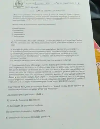 GOURS URMA __
DATA33/6125
AVALIACXO DE HISTGRIA IV BIMESTRE
1) Os nossos ancestrais dedicavam-se a capa,pesca ca coleta de frutas e vegetais.
parantindo sus subsistencin porgue ainda nao conheciam as práticas de agricultura e
Umaver esgotados os alimentos, viam-se obrigados a transferit o acampaintento
para outro logar.
(1) texto refore se an movimento migratorio denominado
a) pendularismo.
b)nomadismo.
c) dxodo fural
d) transumánoia.
c) sedentarismo.
2) A denominaçso "Revolucáo Neolitica"cunhada nos anos 60 pelo arqueólogo Gordon
Childe, refere-se a unit serie de intensas transformaçZes. Entre essas mudaricas, é correto
citar
a) a criacão do poder politico centralizado associado ao dominio do poder religioso.
b) 6 deservolvimento de conglomerados urbanos baseados no trabalho escravo.
6) a instituicão privada das terras, com o cultivo de cereais e a criação de animais.
(i) o surgimento da divisão natural do trabalic, com a attibuição de papel produtivo
relevante a mulhex.
c) a transição da economia de subsisténcia para urna economia industrial
3) Uma caracteristica da pôlis grega é o cunho de plena publicidade dada as manifestações
mais importantes da vida social. Pode-se mesmo dizer que a pólis existe apenas na medida
em que se distinguiu am dominio público, nos dois sentidos diferentes,mas solidários do
termo: um setor de interesse comum opondo-se aos assuntos privados; práticas abertas,
estabelecidas em pleno dia, opondo-se a processos secretos. A cultura grega constitut-se
dando a um cfrculo sempre mais amplo-finalmente ao demos todo-o acesso ao
mundo espiritual reservado no inicio a urna aristocracia de carater guerreiro e sacerdotal.
VERNAN 1.1.4.P. As origens do pensamento grego. Rio de Janéiro:Difel, 2002 (adaptado).
() advento da polis,com as mudangas descritas no texto.é produto de um conjunto de
transformaçges no mundo grego antigo que resultou na
A) extensão participativa dos cidadãos.
B) elevação financeira das familias.
C) dominação de uma nobreza urbana.
D) supervisão dos assuntos monárquicos.
E) instauração de ma comunidade igualitaria.