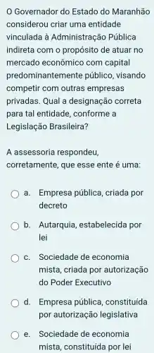 Governador do Estado do Maranhão
considerou criar uma entidade
vinculada à Administração Pública
indireta com o propósitc de atuar no
mercado econômico com capital
predominante emente público . visando
competir com outras empresas
privadas . Qual a designação correta
para tal entidade , conforme a
Legislação Brasileira?
A assessoria respondeu,
corretamente , que esse ente é uma:
a . Empresa pública , criada por
decreto
b . Autarquia , estabelecida por
lei
C. Sociedade de economia
mista , criada por autorização
do Poder Executivo
d Empresa pública , constituída
e . Sociedade de economia
mista , constituíde a por lei