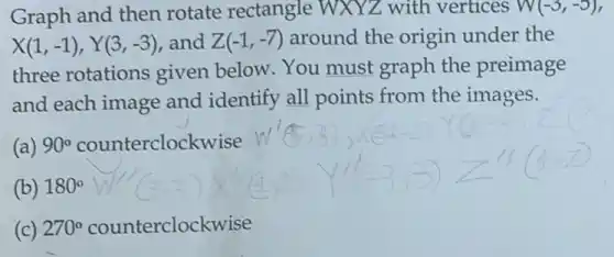 Graph and then rotate rectangle WXYZ with vertices W(-3,-5),
X(1,-1),Y(3,-3) and Z(-1,-7) around the origin under the
three rotations given below. You must graph the preimage
and each image and identify all points from the images.
(a) 90^circ  counterclockwise
(b) 180^circ 
(c) 270^circ  counterclockwise