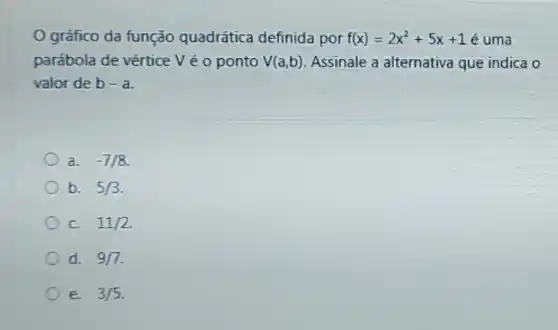 gráfico da função quadrática definida por f(x)=2x^2+5x+1 é uma
parábola de vértice V é o ponto V(a,b) Assinale a alternativa que indica o
valor de b-a
a. -7/8
b. 5/3
c 11/2
d. 9/7
e. 3/5