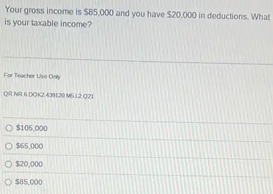 Your gross income is 85,000 and you have 20,000 in deductions. What
is your taxable income?
For Teacher Use Only
QR.NR,6.DOK2439120 M5.L2Q21
 105,000
 65,000
 20,000
 85,000