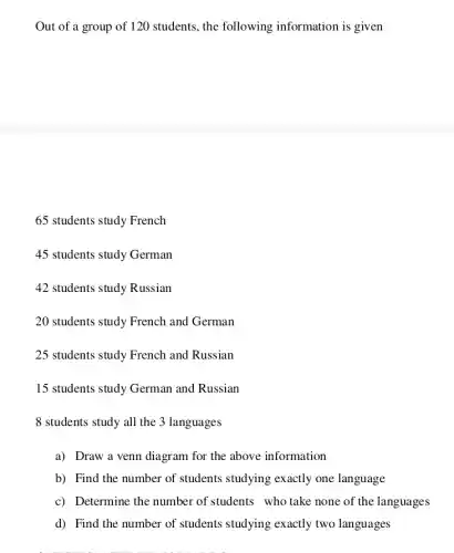 Out of a group of 120 students, the following information is given
65 students study French
45 students study German
42 students study Russian
20 students study French and German
25 students study French and Russian
15 students study German and Russian
8 students study all the 3 languages
a) Draw a venn diagram for the above information
b) Find the number of students studying exactly one language
c) Determine the number of students who take none of the languages
d) Find the number of students studying exactly two languages