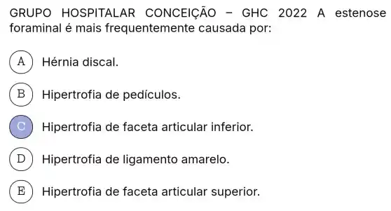 GRUPO HOSPITAL AR CONCEI__{C ) - GHC 2022 A estenose
foraminal é mais frequentemente causada por:
A Hérnia discal.
B Hipertrofia de pedículos.
C Hipertrofia de faceta articular inferior.
D ) Hipertrofia de ligamento amarelo.
E Hipertrofia de faceta articular superior.