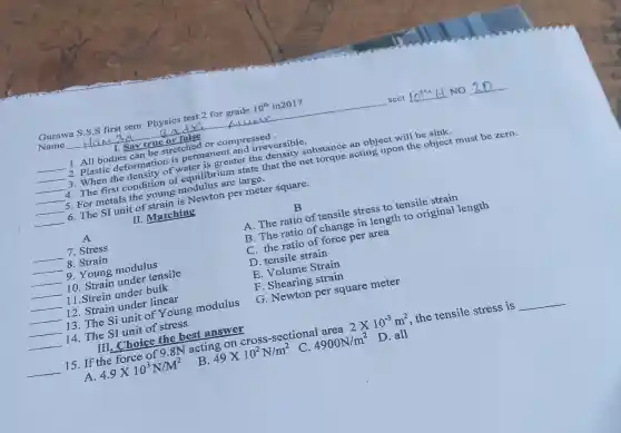 Gurawa S.S.S first sem. Physics test 2 for grade 10^th in2017
Name	Radri	Alump	sect	NO
1. Say true or false
__
1. All bodies can be stretched or compressed.
__ 2. Plasti deformation is permanent and irreversible.
__ 3. When the density of water is greater the density substance an object will be sink.
__ 4. The first condition of equilibrium state that the net torque acting upon the object must be zero.
__ 5. For metals the young modulus are large.
__ 6. The SI unit of strain is Newton per meter square.
II. Matching
A
__ 7. Stress
__ 8. Strain
__ 9. Young modulus
__ 10. Strain under tensile
__ 11.Strein under bulk
__ 12. Strain under linear
__ 13. The Si unit of Young modulus
__ 14. The SI unit of stress
__
B
A. The ratio of tensile stress to tensile strain
B. The ratio of change in length to original length
C. the ratio of force per area
D. tensile strain
E. Volume Strain
F. Shearing strain
G. Newton per square meter
15. If the force of 9.8N acting on cross-sectional area 2times 10^-3m^2 the tensile stress is __
A 4.9times 10^3N/M^2
B. 49times 10^2N/m^2
C. 4900N/m^2
D. all