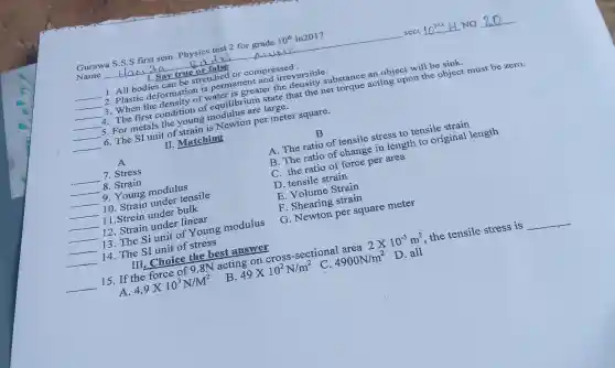 Gurawa S.S.S first sem. Physics test 2 for grade 10^th in2017
Name
Alump	sect	NO
1. Say true or false
__ 1. All bodies can be stretched or compressed.
__ 2. Plastic deformation is permanent and irreversible.
__ 3. When the density of water is greater the density substance an object will be sink.
__ 4. The first condition of equilibrium state that the net torque acting upon the object must be zero.
__ 5. For metals the young modulus are large.
__ 6. The SI unit of strain is Newton per meter square.
II. Matching
A
__ 7. Stress
__ 8. Strain
__ 9. Young modulus
__ 10. Strain under tensile
__ 11.Strein under bulk
__ 12. Strain under linear
__ 13. The Si unit of Young modulus
__ 14. The SI unit of stress
III. Choice the best answer
__
B.
B
A. The ratio of tensile stress to tensile strain
B. The ratio of change in length to original length
C. the ratio of force per area
D. tensile strain
E. Volume Strain
F. Shearing strain
G. Newton per square meter
15. If the force of 9.8N acting on cross-sectional area 2times 10^-3m^2 the tensile stress is __
4.9times 10^3N/M^2
49times 10^2N/m^2
C. 4900N/m^2
D. all