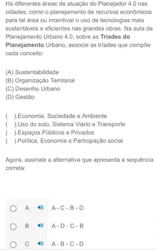 Há diferentes áreas de atuação do Planejador 4.0 nas
cidades, como o planejamento de recursos econômicos
para tal área ou incentivar o uso de tecnologias mais
sustentáveis e eficientes nas grandes obras. Na aula de
Planejamento Urbano 4.0, sobre as Tríades do
Planejamento Urbano, associe as tríades que compõe
cada conceito:
(A) Sustentabilidade
(B) Organização Territorial
(C) Desenho Urbano
(D) Gestão
() .Economia . Sociedade e Ambiente
() .Uso do solo . Sistema Viário e Transporte
() .Espaços Públicos e Privados
() .Política, Economia e Participação social
Agora, assinale a alternativa que apresenta a sequência
correta:
A 4) A-C-B-D
B (1) A-D -. C - B
C (1) A-B-. C - D