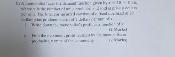 h) A monopolist faces the demand function given by x=10-0.5p
where x is the number of units produced and sold at price p dollars
per unit. The total cos incurred consists of a fixed overhead of 28
dollars plus production cost of 2 dollars per unit of x.
i Write down the monopolist's profit as a function of x
(2 Marks)
ii Find the maximum profit realized by the monopolist in
producing x units of the commodity
(2 Marks)