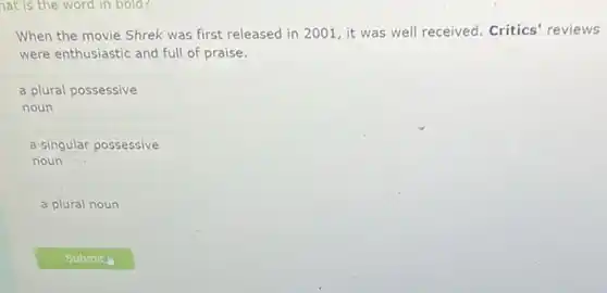 hat is the word in bold?
When the movie Shrek was first released in 2001, it was well received. Critics'reviews
were enthusiastic and full of praise.
a plural possessive
noun
a singular possessive
noun
a plural noun