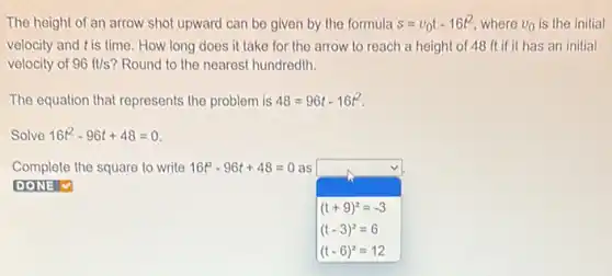 The height of an arrow shot upward can be given by the formula s=v_(0)t-16t^2 where v_(0) is the initial
velocity and tis time How long does it take for the arrow to reach a height of 48 ft if it has an initial
velocity of 96ft/s ? Round to the nearest hundredth.
The equation that represents the problem is 48=96t-16t^2
Solve 16t^2-96t+48=0
Complete the square to write 16t^2-96t+48=0 as
DONE V
(t+9)^2=-3
(t-3)^2=6
(t-6)^2=12