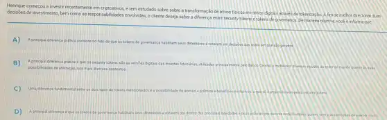 Henrique começou a investir re recentemente
em criptostivos, e tem estudado sobre sobre a transformaç o de ativos fisicos em ativos digitais atraves de tokenização. A fim de melhor direcionar suas
decisões de investimento, bern como as responsabilidades envolvidas o cliente deseja saber a diferença entre security tokens e tokens de governance. De maneire objetiva você o informa que:
A) A principal diferenca p prática consiste no fato de que os tokens de governança habilitam seus detentores a votatem em decisoes das redes em que são gerados.
B) A principal diferença prática é que os security tokens são as versoes digitais das moedas fiduciárias utilizadas principalmente pelo Banco Central e
mobilizam diversos estudos ao redor do mundo quanto às suas possibilidades de utilização, nos mais diversos contextos
C) Uma diferenca fundamental entre os dois tipos de tokens mencionadosé a possibilidade de acesso a prémios e beneficios exclusivos oque số	sonado pelos security tokens
D) A principal diferenca e que os tokens de governance habilitam seus detentores a estarem por dentro das principais novidades e boas priticas dos setores onde investem, porém, sem a possibilida de exercer o voto