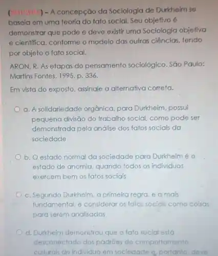 ( HI/2015) -A concepção da Sociologia de Durkheim se
baseia em uma teoria do fato social. Seu objetivo é
demonstrar que pode e deve existir uma Sociologia objetiva
e cientffica , conforme o modelo das outras ciências tendo
por objeto o fato social.
ARON, R. As etapas do pensamento sociológico São Paulo:
Martins Fontes , 1995. p. 336.
Em vista do exposto , assinale a alternativa correta.
a. A solidariedade orgânica, para Durkheim possui
pequena divisão do trabalho social como pode ser
demonstrada pela análise dos fatos sociais da
sociedade
b. O estado normal da sociedade para Durkheiméo
estado de anomia , guando todos os individuos
exercem bem os fatos sociais
c. Segundo Durkheim,a primeira regra e a mais
fundamental, e considerar os fatos sociols como coisas
para serem analisadas
d. Durkheim demonstrou que o fato social está
desconectado dos padroes de comportamento
culturais do individuo em sociedade e portanto, deve