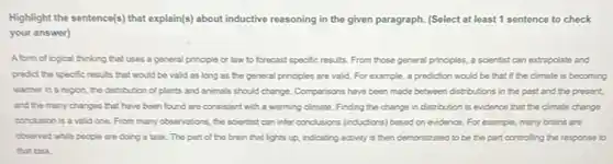 Highlight the sentence(s) that explain((s) about inductive reasoning in the given paragraph.(Select at least 1 sentence to check
your answer)
A form of logical thinking that uses a general principle or law to forecast specific results From those general principles a scientist can extrapolate and
predict the specific results that would be valid as long as the general principles are valid.For example, a prediction would be that if the climate is becoming
warmer in a region the distribution of plants and animals should change Comparisons have been made between distributions in the past and the present,
and the many changes that have been found are consistent with a warming climate. Finding the change in distribution is evidence that the climate change
conclusion is a valid one. From many observations , the scientist can infer conclusions (inductions) based on evidence. For example, many brains are
abserved while people are doing a task. The part of the brain that lights up, indicating activity is then demonstrated to be the part controlling the response to
that task