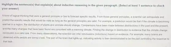 Highlight the sentence(s) that explain(s) about inductive reasoning in the given paragraph (Select at least 1 sentence to check
your answer)
A form of logical thinking that uses a general principle or law to forecast specific results From those general principles a scientist can extrapolate and
predict the specific results that would be valid as long as the general principles are valid For example, a prediction would be that if the climate is becoming
warmer in a region the distribution of plants and animals should change Comparisons have been made between distributions in the past and the present,
and the many changes that have been found are consistent with a warming climate. Finding the change in distribution is evidence that the climato change
conclusion is a valid one. From many observations the scientist can infer conclusions (inductions) based on evidence. For example, many brains are
observed while people are doing a task. The part of the brain that lights up, indicating activity is then demonstrated to be the part controlling the response to
that task