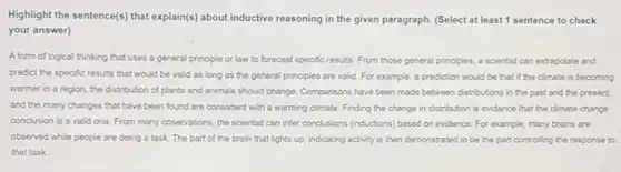 Highlight the sentence(s) that explain(s) about inductive reasoning in the given paragraph (Select at least 1 sentence to check
your answer)
A form of logical thinking that uses a general principle or law to forecast specific results. From those general principles, a scientist can extrapolate and
predict the specific results that would be valid as long as the general principles are valid For example, a prediction would be that if the climate is becoming
warmer in a region the distribution of plants and animals should change Comparisons have been made between distributions in the past and the present.
and the many changes that have been found are consistent with a warming climate. Finding the change in distribution is evidence that the climate change
conclusion is a valid one. From many observations the scientist can infer conclusions (inductions) based on evidence. For example, many brains are
observed while people are doing a task. The part of the brain that lights up, indicating activity is then demonstrated to be the part controlling the response to
that task