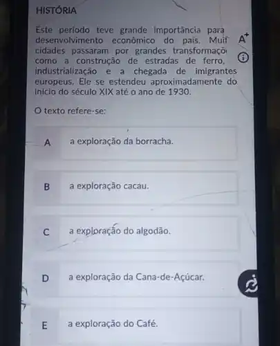 HISTÓRIA
Este período teve grande importância para
desenvolvimento econômico do país. Muit
cidades passaram por grandes transformaçõi
como a construção de estradas de ferro,
industrialização e a chegada de imigrantes
europeus.Ele se estendeu aproximadamente do
início do século XIX até o ano de 1930.
texto refere-se:
A
a exploração da borracha.
B
a exploração cacau.
C
a exploração do algodão.
D
a exploração da Cana-de -Acúcar.
E
a exploração do Café.