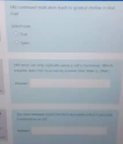HIV continued replication leads to gradual decline in viral
load
Select one:
True
False
HIV virus can only replicate using a cell s machinery. Which
eruyme does HIV virus use to convert their RNA to DNA?
Answer square 
the time between initis infortion and when a lest is accurate
is referted to in the
square