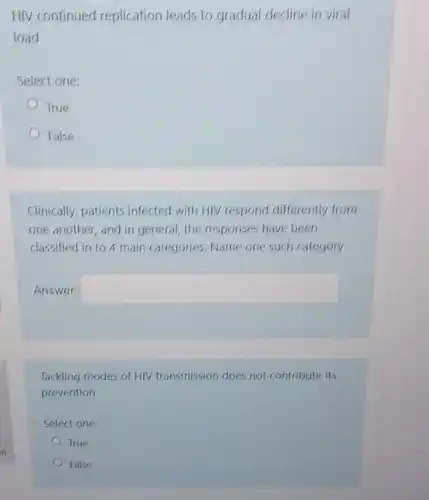HIV continued replication leads to gradual decline in viral
load
Select one:
True
False
Clinically, patients infected with HIV respond differently from
one another, and in general, the responses have been
classified in to 4 main categories. Name one such category
Answer: square 
Tackling modes of HIV transmission does not contribute its
prevention
Select one:
True
False