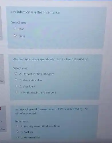 HIV infection is a death sentence
Select one:
True
False
Western blot assay specifically test for the presence of
Select one:
A. Opportunistic pathogens
B. Viral antibodies
C. Viral load
D. Viral proteins and antigens
The risk of sexual transmission of HIV is increased by the
following except;
Select one:
A. Sexually transmitted infections
B. Anal sex
C. Menstruation