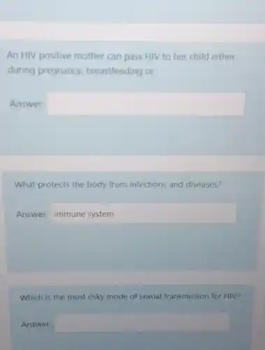 An HIV positive mother can pass HIV to her child either
during pregnancy breastfeeding or
Answer: square 
What protects the body from infections and diseases?
Answer: immunesystem
Which is the most risky mode of sexual transmission for HIV?
Answer: square