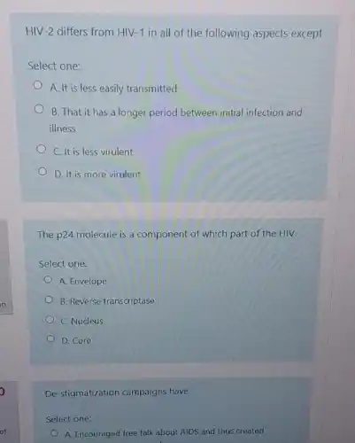 HIV-2 differs from HIV-1 in all of the following aspects except
Select one:
A. It is less easily transmitted
B. That it has a longer period between initial infection and
illness
C. It is less virulent
D. It is more virulent
The p24 molecule is a component of which part of the HIV.
Select one:
A. Envelope
B. Reverse transcriptase
C. Nucleus
D. Core
De-stigmatization campaigns have
Select one:
A. Encouraged free talk about AIDS and thus created