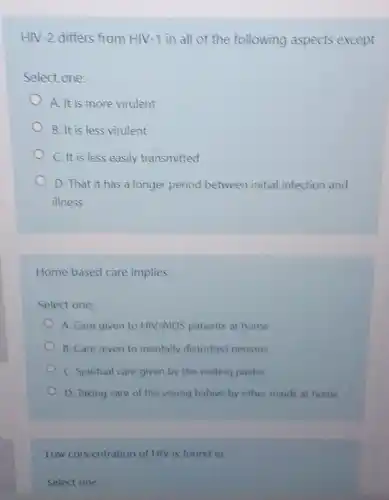 HIV-2 differs from HIV-1 in all of the following aspects except
Select one:
A. It is more virulent
B. It is less virulent
C. It is less easily transmitted
D. That it has a longer period between initial infection and
illness
Home based care implies
Select one:
A. Care given to HIV/AIDS patients at home
B. Care given to mentally disturbed persons
C. Spiritual care given by the visiting pastor
D. Taking care of the young babies by other maids at home
Low concentration of HIV is found in
Select one: