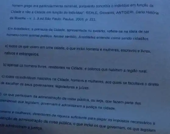 homem grego era particularmente sensivel porquanto concebia o individuo em função da
Cidade e nào a Cidade em função do individuo". REALE Giovanni; ANTISERI Dario.História
da filosolia - V. 13.ed.São Paulo: Paulus 2003, p. 221
Em Aristóteles, a primazia da Cidade, apresentada no excerto, reflete-se na ideia de ser
humano como animal politico. Nesse sentido Aristóteles entende como sendo cidadǎos
a) todos os que vivem em uma cidade o que inclui homens e mulheres, escravos e livres,
nativos e estrangeiros.
b) apenas os homens livres, residentes na Cidade, e colonos que habitam a regiǎo rural.
c) todos os individuos nascidos na Cidade homens e mulheres aos quais se facultava o direito
Ide escolher os seus governantes.legisladores e juizes.
os que participam da administração da coisa pública, ou seja, que fazem parte das
sembleias que legislam govername administram a justica na cidade.
omens e mulheres.detentores de riqueza suficiente para pagar os impostos necessários à
tencǎo da administração da coisa pública, o que inclui os que governam, os que legislam
ue administram a justica.