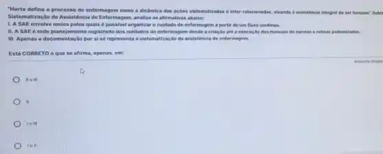 "Horta define o processo de enfermagem como a dinâmica das ações sistematizadas e inter -relacionadas, visando à assistência integral do ser humano". Sobre
Sistematização da Assistência de Enfermagem , analise as afirmativas abaixo:
I. A SAE envolve meios pelos quais é possivel organizar o cuidado de enfermagem a partir de um fluxo contínuo.
II. A SAE é todo planejamento registrado dos cuidados de enfermagem desde a criação até a execução dos manuais de normas e rotinas padronizadas.
III. Apenas a documentação por si só representa a sistematização da assistência de enfermagem.
Está CORRETO o que se afirma, apenas, em:
IIe III
II
Ie 1H
lell