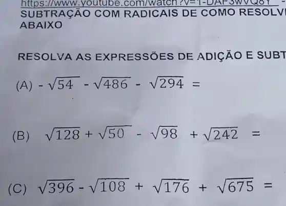 https://ww w.youtube .com/watch N=1-DAF3W voor
SUBT RACÂ O COM RADIC AIS DE COMOR ESOLVI
ABAIX o
RESOLVA AS EX PRES SỐES DE ADICÁO E SUBT
(A) -sqrt (54)-sqrt (486)-sqrt (294)=
(B) sqrt (128)+sqrt (50)-sqrt (98)+sqrt (242)=
(C) sqrt (396)-sqrt (108)+sqrt (176)+sqrt (675)=