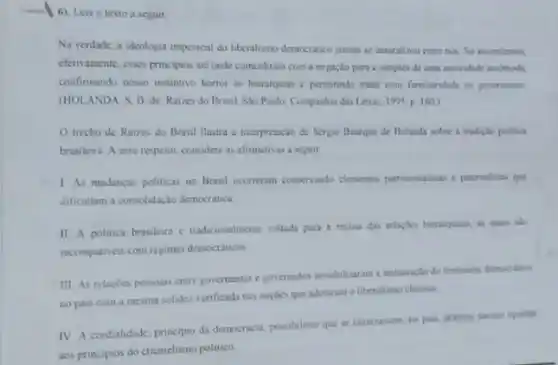 -I 6). Leia o texto a seguir.
Na verdade, a ideologia imperical do liberalismo democratico jamais se naturalizou entre nos. So assimilamox.
efetramente, esses principios ale onde coincidiram com a negacilo pura e simples de uma autoridade incomodi.
confirmando nosso instintivo horror as hierarquias c permitindo tratar com familiandade on governantes
(HOLANDA. S. B de. Raizes do Brasil Sto Paulo Companhia das Letras, 1995 p. 160)
trecho de Raizes do Brasil ilustra a interpretação de Serpo Buarque de Holanda sobre a tradiçlo politica
brasileira. A esse respeito considere as afirmativas a seguir
1 As mudancas politicas no Brasil oconcram consenando elementos putrmonalisas e patemalitas que
dificultam a consolidayso democratica
II A politica brasileira c tradicionalmente voltads para a recusa das relacibes hieranqukas, as quais sido
incompatives com repines democrations
III. As relacoes possoas entre governantes e governados inviabilizaram a inituraçlo do fendmeno democritico
no pais com a mesma solidez venficada nas nacles que adotaram o liberalismo clissico
IV A cordialidade, principio da democracia, possibilitou que se enraizassem, no pais praticas socian opoitas
aos principios do clientelismo politico