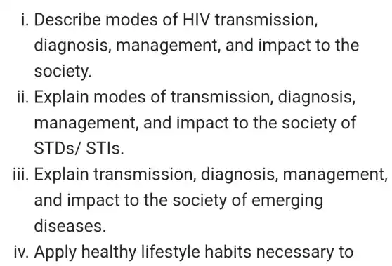 i. Describe modes of HIV transmission,
diagnosis,management,and impact to the
society.
ii. Explain modes of transmission , diagnosis,
management , and impact to the society of
STDs/STIs.
iii. Explain transmission,diagnosis management,
and impact to the society of emerging
diseases.
iv. Apply healthy lifestyle habits necessary , to