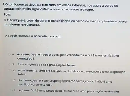 I. O torniquete só deve ser realizado em casos extremos, nos quais a perda de
sangue seja multo significativa e o socorro demore a chegar.
Pols:
II. O torniquete, além de gerar a possibilidade de perda do membro também causa
problemas circulatórios.
A seguir, assinale a alternativa correta:
A. As assercoestoll sáo proposiçôes verdadeiras,a IIé uma justificativa
correta da I.
B. As assercoesie II sôo proposiçóes falsas.
C. Aasserçao 16 uma proposição verdadeira e a asserçoo II 6 uma proposição
falsa.
D. As assercoes 16 II sáo proposiçóes verdadeiras mas all noo 6 uma
justificativa correta da I.
E. Aasserção ló uma proposição falsa e all 6 uma proposição verdadeira.