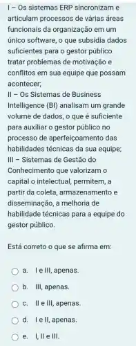 I - Os sistemas ERP sincronizam e
articulam processos de várias áreas
funcionais da organização em um
único software, o que subsidia dados
suficientes para o gestor público
tratar problemas de motivação e
conflitos em sua equipe que possam
acontecer;
II - Os Sistemas de Business
Intelligence (BI)analisam um grande
volume de dados , o que é suficiente
para auxiliar o gestor público no
processo de aperfeiçoamento das
habilidades técnicas da sua equipe
III - Sistemas de Gestão do
Conhecimento que valorizam o
capital o intelectual,permitem, a
partir da coleta , armazenamento e
disseminação , a melhoria de
habilidade técnicas para a equipe do
gestor público.
Está correto o que se afirma em:
a. I e III , apenas.
b. III , apenas.
C. II e III , apenas
d. 1 e II , apenas
e. 1,11 e III.