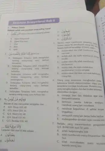 I. Pilihan Ganda
Pilihlah salah satu jawaban yang paling tepat!
1. Good hukum nun mati di samping adalah
__
A. idgam bilagunnah
B. idgam bigunnah
C. izhar
D. ikhfa
E. iqlab
2 I'cl 3139 artinya __
A. Sedangkan Tuhanmu lebih mengetahui
tentang orang-orang yang berbuat
kerusakan
B.Sedangkan Tuhanmu lebih mengetahui
tentang orang-or ang yang berbuat
kebajikan
C Sedangkar Tuhanmu lebih mengetahui
tentang orang-orang yang berbuat
tentamakan an
D.Sedangkan Tuhanmu lebih mengetahui
tentang orang -orang yang berbuat
kebatilan
E.Sedangkan Tuhanmu lebih mengetahui
tentang orang y-orang yang berbuat keji
3. 4: Good có ping
Bacaan di atas merupakan penggalan dari __
A. Q.S Yũnus (10):40
B. Q.S.Yünus (10):41
C. Q.S.Yüsuf (12): 40
D. O.S.Yüsuf (12)41
E. Q.S.Ibrahim (14): 40
Lanjutan dari ayat di atas adalah
__
A.
colas
C.
D
E
5. Barang siapa membunur seseorang.buk-
karena orang itu membunuh orang lain, ata
karena berbuat kerusaka n di bumi, maka ....
__
A seakan-akan dia telah membunuh semu
manusia
B. seolah -olah dia telah membunu dirinua
sendiri
C. seakan -akan dia telah membunuh
saudaranya
D. seolah -olah dia telah melakukan
pemb muhar secara sengaja
E.seakan-akan dia telah merusak kehidupan
orang lain
6. Orang yang senantiasa menghindar tindak
kekerasan berarti mencerminka n orang yang
senantiasa menjaga kerukunan . Perilaku orang
yang menghindarkan diri dari tindak kekerasan
ditunjukkan dengan __
A . menjaga lisan dan tindakan agar tidak
menyakit i sesama
B berbicara sesuka hatinya meskipun
membua t orang lain menderita
C membuat kegaduhan di sekitar tempat
tinggalnya
D . menyakiti orang lain tanpa belas kasihan
E melampiaskan dendam agar merasa puas
7 . Perilaku yang mencerminkan pengamalan
Q.S . Al-Mã 'idah ayat 32 yaitu __
A . selalu berprasangi ka baik
B. tidak membunuh orang diharamkan Alla
Swt.
C. tidak
memaksaka n suatu keyakin
kepada orang lain