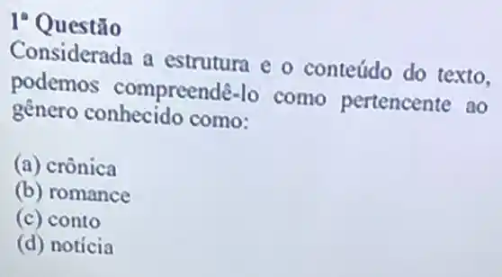 I? Questão
Considerada a estrutura e o conteúdo do texto.
podemos compreendê-lo como pertencente ao
genero conhecido como:
(a) crônica
(b) romance
(c) conto
(d) noticia