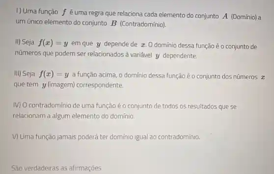 I) Uma função f é uma regra que relaciona cada elemento do conjunto A (Domínio) a
um único elemento do conjunto B (Contradomínio).
II) Seja f(x)=y em que y depende de x. 0 domínio dessa função é 0 conjunto de
números que podem ser relacionados à variável y dependente.
III) Seja f(x)=y a função acima, 0 domínio dessa função é 0 conjunto dos números x
que tem y (imagem)correspondente.
N) O contradomínio de uma função é o conjunto de todos os resultados que se
relacionam a algum elemento do domínio.
V) Uma função jamais poderá ter domínio igua ao contradomínio.
São verdadeiras as afirmações