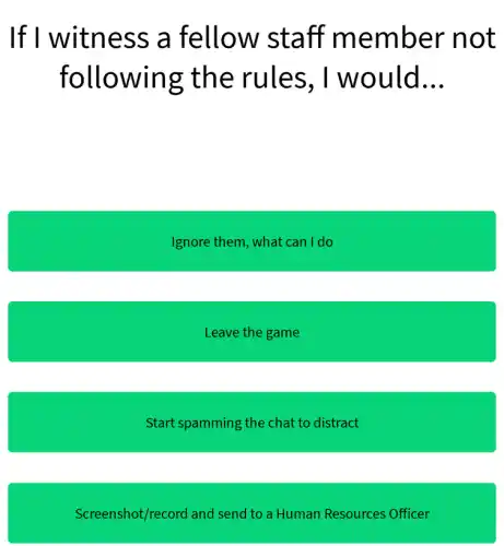 If I witness ; a fellow staff member not
following the rules , I would __
Ignore them, what can I do
Leave the game
Start spamming the chat to distract
Screenshot/record and send to a Human Resources Officer