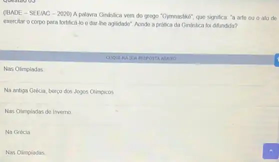 (IBADE - SEE/AC -2020) A palavra Ginástica vem do grego "Gymnastike", que significa: "a arte ou o ato de
exercitar o corpo para fortificá-lo e dar-lhe agilidade". Aonde a prática da Ginástica foi difundida?
CLIQUENA SUA RESPOSTA ABAIXO
Nas Olimpiadas.
Na antiga Grécia, berço dos Jogos Olímpicos.
Nas Olimpiadas de Inverno.
Na Grécia
Nas Olimpiadas