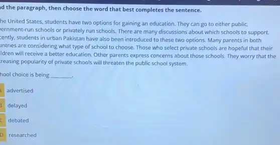 id the paragraph, then choose the word that best completes the sentence.
he United States, students have two options for gaining an education. They can go to either public,
ernment-run schools or privately run schools. There are many discussions about which schools to support.
cently, students in urban Pakistan have also been introduced to these two options. Many parents in both
untries are considering what type of school to choose. Those who select private schools are hopeful that their
Idren will receive a better education. Other parents express concerns about those schools. They worry that the
reasing popularity of private schools will threaten the public school system.
hool choice is being __
advertised
delayed
debated
D researched