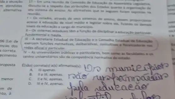 ida a atuação
m atendidas
alternativa
96 (Lei de
ncias dos
correta.
ecimento
oroposta
menor
m de
nto, à
17-Em
uma reuniǎo da de Educacilo da Assembitia Lagislativa,
discutiu-se a respeito das atribuiçdes dos Estados quanto à organizaçle de
seu sistema de ensino As afirmativas que se seguem foram expostas ng
reuniso
1- Os estados, através de seus sistemas de ensino, dievem proporcienar
acesso à educação de nivel médio e legislar sobre ela, ficando os demais
niveis da educação a cargo do municipio.
II-Os sistemas estaduais têm a função de discipinar a educaçlo particular.
fundamental e média.
III - A secretaria Estadual de Educação e c Conselho Estadual de Educacilo
exercem funçōes normativas deliberativas consultivas e fiscalizadoras nas
redes oficial e particular.
IV-As universidade:publicas e particulares,bem como as faculdades e os
centro universitários são de competência normativa do estade.
[(são) correta(s) a(s)afirmativa(s):
A. III apenas.
B. IIe III, apenas. rode
lle IV, apenas.
D.III e IV, apenas.