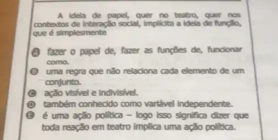 A idela de papel,quer no teatro, quer nos
contextos de interação social,implicita a idela de função,
que é simplesmente
fazer o papel de, fazer as fungōes de,funcionar
como.
B uma regra que não relaciona cada elemento de um
conjunto.
ação visivel e indivisivel.
também conhecido como variável independente.
E é uma ação politica - logo isso significa dizer que
toda reação em teatro implica uma ação politica.