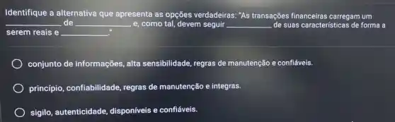 Identifique a alternativa que apresenta as opçōes verdadeiras: "As transações financeiras carregam um
__ de __ , e,como tal devem seguir __ de suas características de forma a
serem reais e __
conjunto de informações, alta sensibilidade regras de manutenção e confiáveis.
princípio confiabilidade regras de manutenção e integras.
sigilo , autenticidade disponíveis e confiáveis.