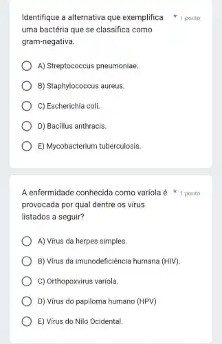 Identifique a alternativa que exemplifica 1 ponto
uma bactéria que se classifica como
gram-negativa.
A) Streptococcus pneumoniae.
B) Staphylococcus aureus.
C) Escherichia coli.
D) Bacillus anthracis.
E) Mycobacterium tuberculosis.
A enfermidade conhecida como varíola é 1 ponto
provocada por qual dentre os vírus
listados a seguir?
A) Vírus da herpes simples.
B) Vírus da imunodeficiência humana (HIV) ().
C) Orthopoxvirus varíola.
D) Vírus do papiloma humano (HPV)
E) Vírus do Nilo Ocidental.