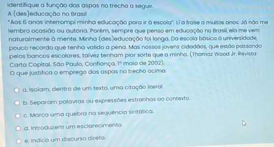 Identifique a função das aspas no trecho a seguir.
A (des)educação no Brasil
"Aos 6 anos interrompi minha educação para ir à escola". Lia frase a muitos anos. Já nào me
lembro ocasiāo ou autoria Porém, sempre que penso em educação no Brasil ela me vem
naturalmente à mente. Minha (des)educação foi longa. Da escola básica à universidade,
pouco recordo que tenha valido a pena. Mas nossos jovens cidadãos, que estǎo passando
pelos bancos escolares, talvez tenham pior sorte que a minha. (Thomaz Wood Jr. Revista
Carta Capital. Sǎo Paulo,Confiança, 19 maio de 2002).
Oque justifica o emprego das aspas no trecho acima:
a. Isolam, dentro de um texto, uma citação literal.
b. Separam palavras ou expressōes estranhas ao contexto.
c. Marca uma quebra na sequência sintática.
d. Introduzem um esclarecimento.
e. Indica um discurso direto.