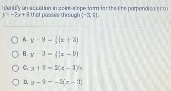 Identify an equation in point-slope form for the line perpendicular to
y=-2x+8 that passes through (-3,9)
A. y-9=(1)/(2)(x+3)
B. y+3=(1)/(2)(x-9)
C. y+9=2(x-3)fv
D. y-9=-2(x+3)