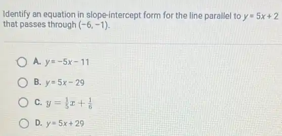 Identify an equation in slope-intercept form for the line parallel to y=5x+2
that passes through (-6,-1)
A. y=-5x-11
B y=5x-29
C y=(1)/(5)x+(1)/(6)
D y=5x+29