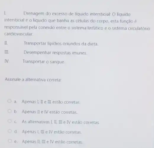 I.	Drenagem do excesso de liquido intersticial: O liquido
intersticial é o líquido que banha as células do corpo, esta função
responsável pela conexão entre o sistema linfático e o sistema circulatório
cardiovascular.
I	Transportar lipidios oriundos da dieta.
III.	Desempenhar respostas imunes.
IV.	Transportar o sangue
Assinale a alternativa correta:
a. Apenas I, II e II estão corretas.
b. Apenas I e IV estão corretas.
c. As alternativas I II, III e IV estão corretas.
d. Apenas I, III e IV estão corretas.
e. Apenas II,III e IV estão corretas.